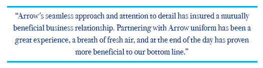 Arrow's seamless approach and attention to detail has insured a mutually beneficial business relationship. Partnering with Arrow uniforms and Jessica Lamore and has been a great experience, a breath of fresh air, and at the end of the day has proven more beneficial to our bottom line. 