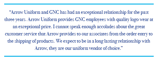 Art Van Customer Satisfaction Quote Testimonial: Arrow Uniform and GNC has had an exceptional relationship for the past three years. Arrow Uniform provides GNC employees with quality logo wear at an exceptional price. I cannot speak enough accolades about the great customer service that Arrow provides to our associates from the order entry to the shipping of products. We expect to be in a long lasting relationship with Arrow, they are our uniform vendor of choice.