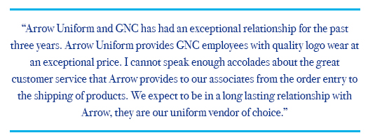 Art Van Customer Satisfaction Quote Testimonial: Arrow Uniform and GNC has had an exceptional relationship for the past three years. Arrow Uniform provides GNC employees with quality logo wear at an exceptional price. I cannot speak enough accolades about the great customer service that Arrow provides to our associates from the order entry to the shipping of products. We expect to be in a long lasting relationship with Arrow, they are our uniform vendor of choice.